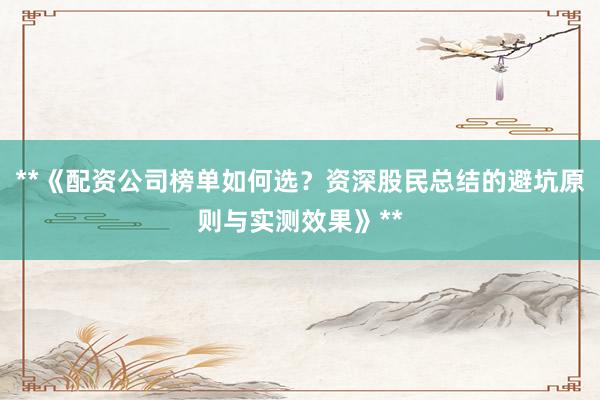 **《配资公司榜单如何选？资深股民总结的避坑原则与实测效果》**