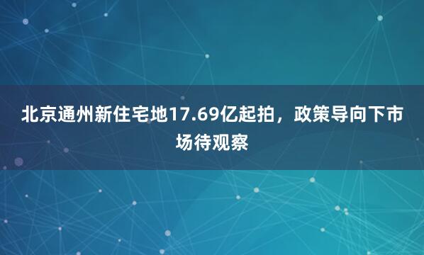 北京通州新住宅地17.69亿起拍，政策导向下市场待观察