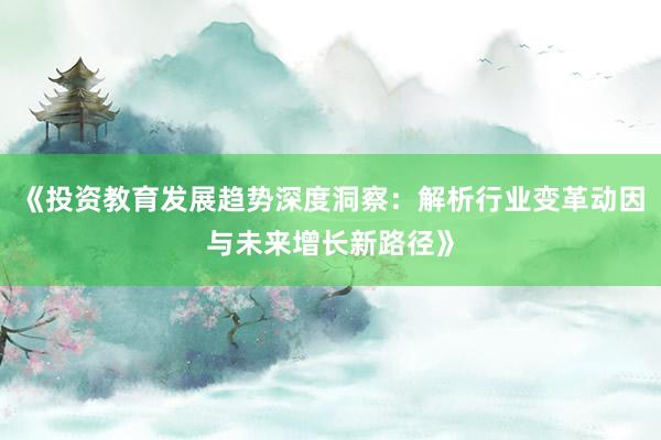 《投资教育发展趋势深度洞察:解析行业变革动因与未来增长新路径》