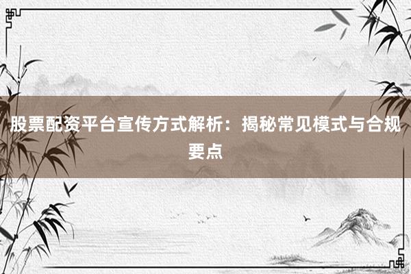 股票配资平台宣传方式解析：揭秘常见模式与合规要点