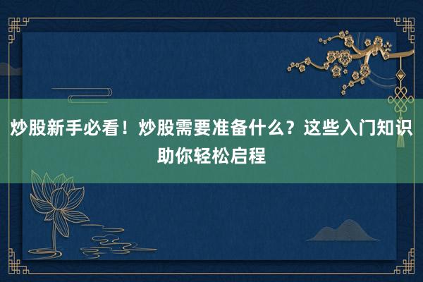 炒股新手必看!炒股需要准备什么?这些入门知识助你轻松启程