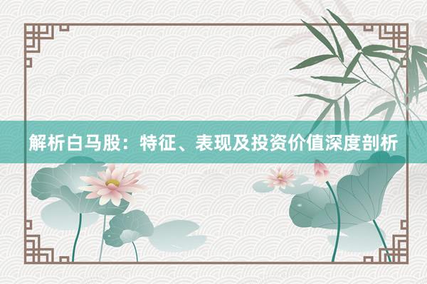 解析白马股:特征、表现及投资价值深度剖析