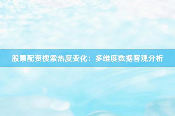 股票配资搜索热度变化:多维度数据客观分析