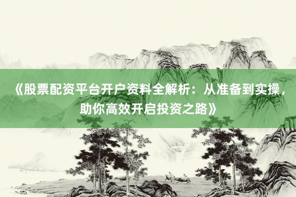 《股票配资平台开户资料全解析：从准备到实操，助你高效开启投资之路》