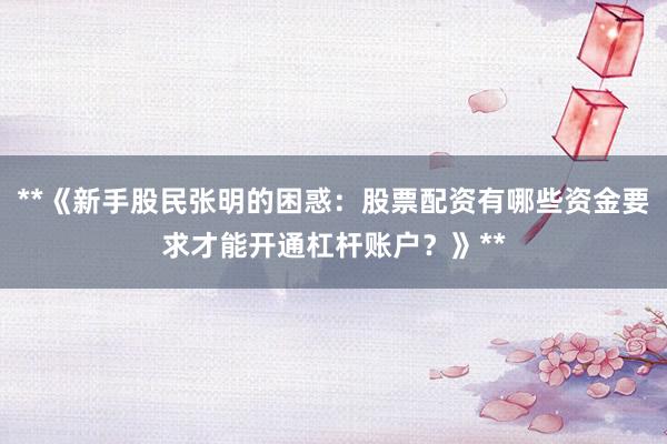 **《新手股民张明的困惑：股票配资有哪些资金要求才能开通杠杆账户？》**