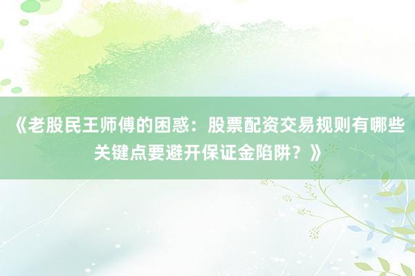 《老股民王师傅的困惑：股票配资交易规则有哪些关键点要避开保证金陷阱？》