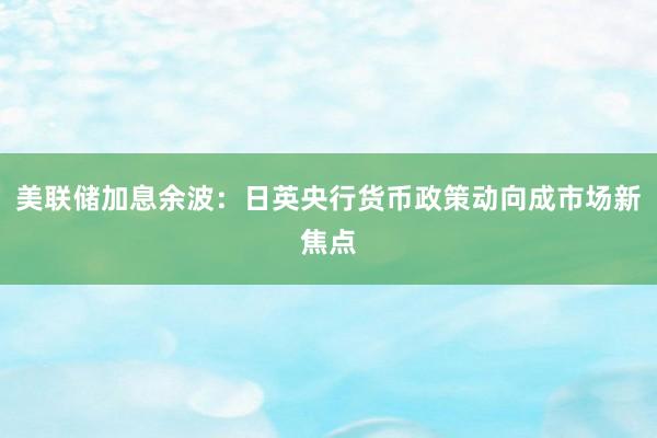 美联储加息余波：日英央行货币政策动向成市场新焦点
