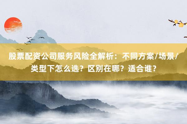 股票配资公司服务风险全解析：不同方案/场景/类型下怎么选？区别在哪？适合谁？