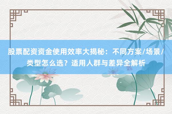 股票配资资金使用效率大揭秘:不同方案/场景/类型怎么选?适用人群与差异全解析