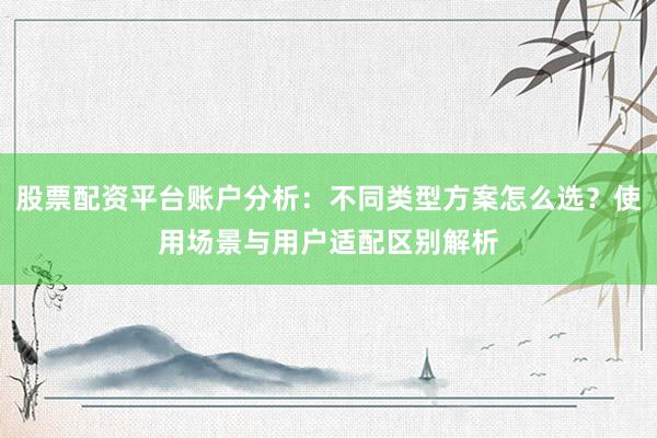 股票配资平台账户分析：不同类型方案怎么选？使用场景与用户适配区别解析