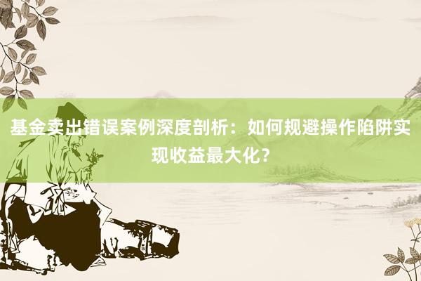 基金卖出错误案例深度剖析：如何规避操作陷阱实现收益最大化？