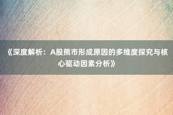 《深度解析：A股熊市形成原因的多维度探究与核心驱动因素分析》