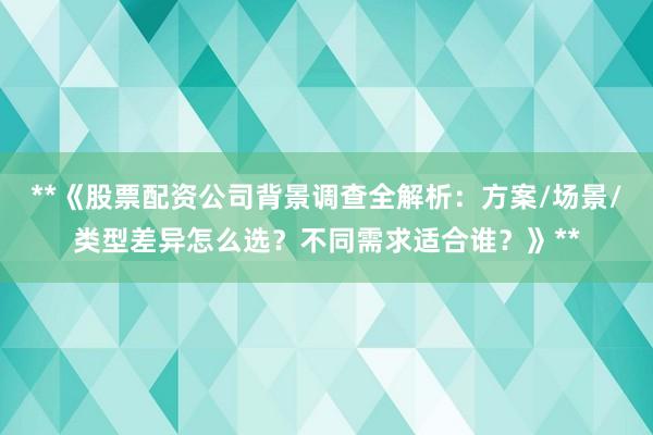 **《股票配资公司背景调查全解析：方案/场景/类型差异怎么选？不同需求适合谁？》**