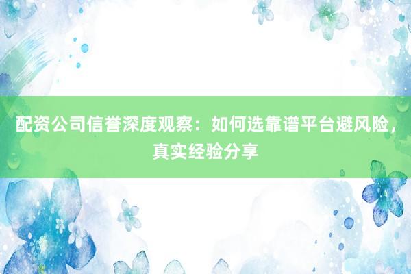 配资公司信誉深度观察：如何选靠谱平台避风险，真实经验分享