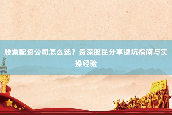 股票配资公司怎么选？资深股民分享避坑指南与实操经验