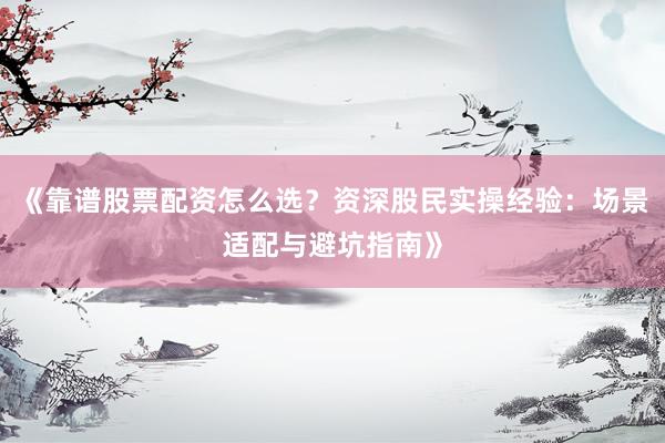 《靠谱股票配资怎么选？资深股民实操经验：场景适配与避坑指南》