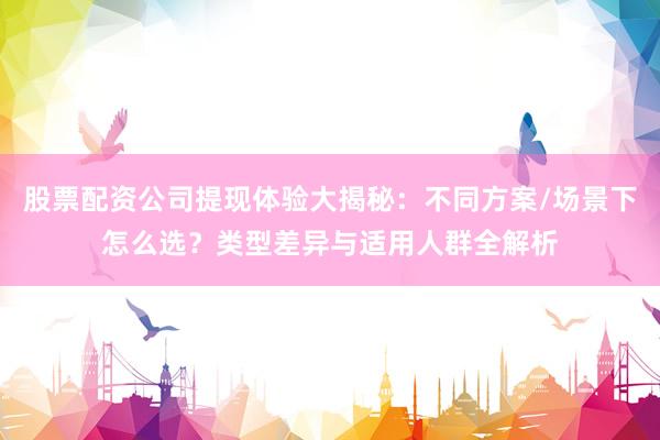 股票配资公司提现体验大揭秘:不同方案/场景下怎么选?类型差异与适用人群全解析