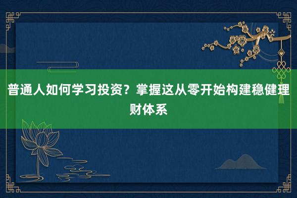 普通人如何学习投资？掌握这从零开始构建稳健理财体系