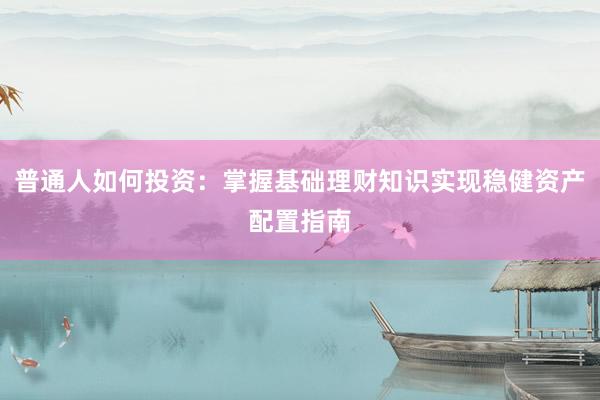 普通人如何投资：掌握基础理财知识实现稳健资产配置指南