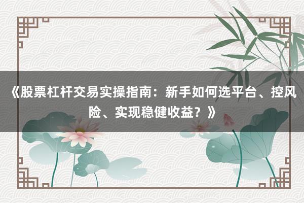 《股票杠杆交易实操指南：新手如何选平台、控风险、实现稳健收益？》