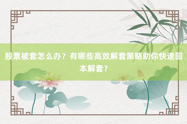 股票被套怎么办？有哪些高效解套策略助你快速回本解套？