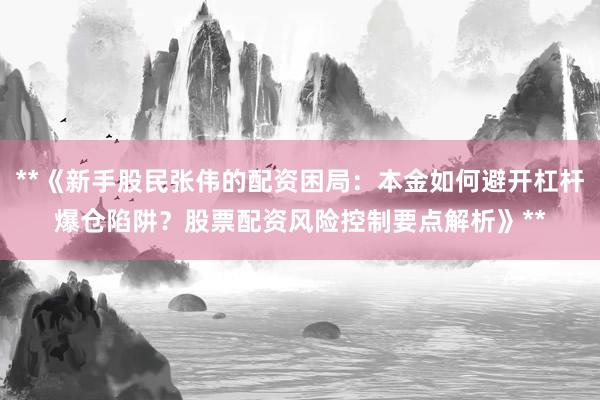 **《新手股民张伟的配资困局:本金如何避开杠杆爆仓陷阱?股票配资风险控制要点解析》**