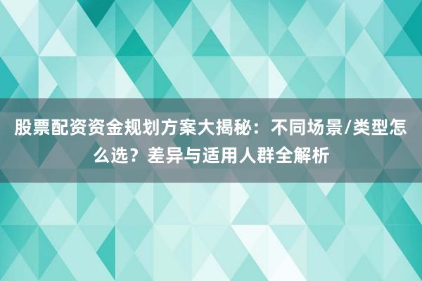 股票配资资金规划方案大揭秘：不同场景/类型怎么选？差异与适用人群全解析