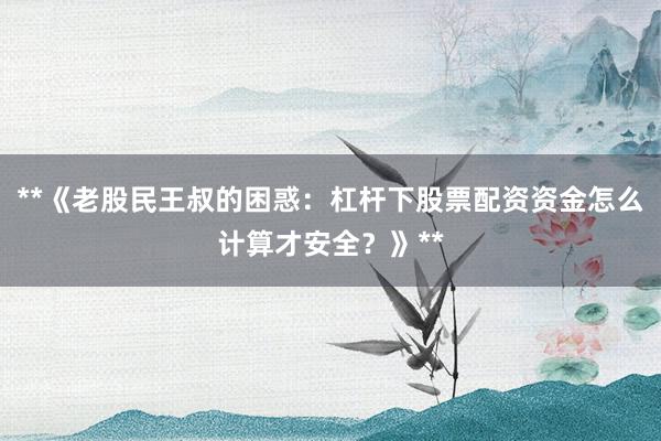 **《老股民王叔的困惑：杠杆下股票配资资金怎么计算才安全？》**