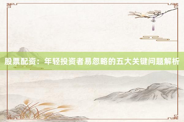 股票配资：年轻投资者易忽略的五大关键问题解析