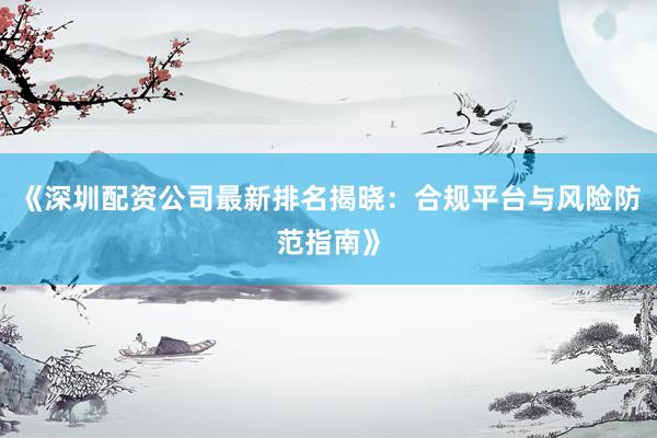 《深圳配资公司最新排名揭晓：合规平台与风险防范指南》