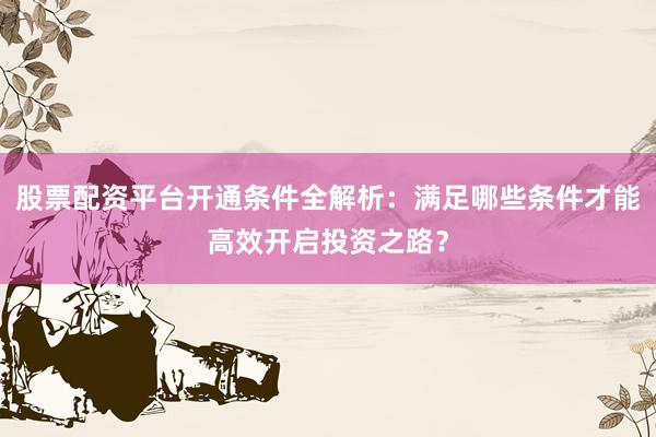 股票配资平台开通条件全解析：满足哪些条件才能高效开启投资之路？