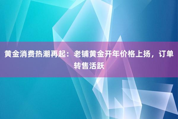 黄金消费热潮再起：老铺黄金开年价格上扬，订单转售活跃