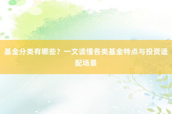 基金分类有哪些?一文读懂各类基金特点与投资适配场景