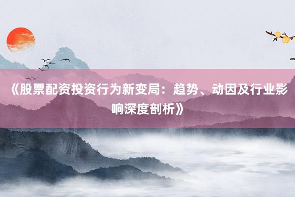 《股票配资投资行为新变局:趋势、动因及行业影响深度剖析》